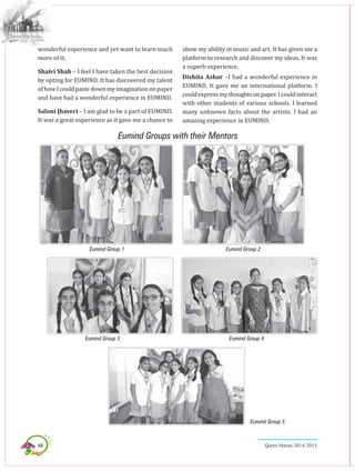48 Queen Marian 2014-2015
wonderful experience and yet want to learn much
more of it.
Shaivi Shah – I feel I have taken the best decision
by opting for EUMIND. It has discovered my talent
ofhowIcouldpastedownmyimaginationonpaper
and have had a wonderful experience in EUMIND.
Saloni Jhaveri – I am glad to be a part of EUMIND.
It was a great experience as it gave me a chance to
show my ability in music and art. It has given me a
platform to research and discover my ideas. It was
a superb experience.
Dishita Ashar –I had a wonderful experience in
EUMIND. It gave me an international platform. I
couldexpressmythoughtsonpaper.Icouldinteract
with other students of various schools. I learned
many unknown facts about the artists. I had an
amazing experience in EUMIND.
Eumind Group 1 Eumind Group 2
Eumind Group 3 Eumind Group 4
Eumind Group 5
Eumind Groups with their Mentors
 
