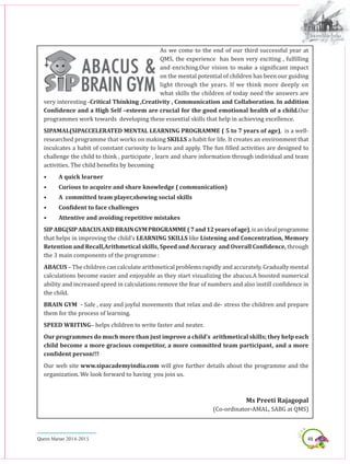 49Queen Marian 2014-2015
As we come to the end of our third successful year at
QMS, the experience has been very exciting , fulfilling
and enriching.Our vision to make a significant impact
on the mental potential of children has been our guiding
light through the years. If we think more deeply on
what skills the children of today need the answers are
very interesting -Critical Thinking ,Creativity , Communication and Collaboration. In addition
Confidence and a High Self –esteem are crucial for the good emotional health of a child.Our
programmes work towards developing these essential skills that help in achieving excellence.
SIPAMAL(SIPACCELERATED MENTAL LEARNING PROGRAMME ( 5 to 7 years of age), is a well-
researched programme that works on making SKILLS a habit for life. It creates an environment that
inculcates a habit of constant curiosity to learn and apply. The fun filled activities are designed to
challenge the child to think , participate , learn and share information through individual and team
activities. The child benefits by becoming
•	 A quick learner
•	 Curious to acquire and share knowledge ( communication)
•	 A committed team player,showing social skills
•	 Confident to face challenges
•	 Attentive and avoiding repetitive mistakes
SIPABG(SIPABACUSANDBRAINGYMPROGRAMME(7and12yearsofage),isanidealprogramme
that helps in improving the child’s LEARNING SKILLS like Listening and Concentration, Memory
Retention and Recall,Arithmetical skills, Speed and Accuracy and Overall Confidence, through
the 3 main components of the programme :
ABACUS – The children can calculate arithmetical problems rapidly and accurately. Gradually mental
calculations become easier and enjoyable as they start visualizing the abacus.A boosted numerical
ability and increased speed in calculations remove the fear of numbers and also instill confidence in
the child.
BRAIN GYM - Safe , easy and joyful movements that relax and de- stress the children and prepare
them for the process of learning.
SPEED WRITING– helps children to write faster and neater.
Our programmes do much more than just improve a child’s arithmetical skills; they help each
child become a more gracious competitor, a more committed team participant, and a more
confident person!!!
Our web site www.sipacademyindia.com will give further details about the programme and the
organization. We look forward to having you join us.
Ms Preeti Rajagopal
(Co-ordinator-AMAL, SABG at QMS)
 