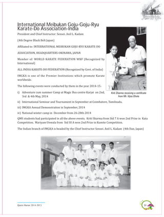 51Queen Marian 2014-2015
International Meibukan Goju-Goju-Ryu
Karate-Do Association-India
President and Chief Instructor: Sensei. Anil L. Kadam
(4th Degree Black Belt Japan)
Affiliated to: INTERNATIONAL MEIBUKAN GOJU-RYU KARATE-DO
ASSOCIATION, HEADQUARTERS-OKINAWA, JAPAN
Member of: WORLD KARATE FEDERATION WKF (Recognized by
International)
ALL INDIA KARATE-DO FEDERATION (Recognized by Govt. of India)
IMGKA is one of the Premier Institutions which promote Karate
worldwide.
The following events were conducted by them in the year 2014-15-
i)	 Adventure cum summer Camp at Magic Bus centre Karjat on 2nd,
3rd & 4th May, 2014
ii)	 International Seminar and Tournament in September at Coimbatore, Tamilnadu.
iii)	IMGKA Annual Demonstration in September, 2014
iv)	 National winter camp in December from 26-28th 2014
QMS students had participated in all the above events. Kriti Sharma from Std 7 A won 2nd Prize in Kata
Competition. Mariyam Unwala from Std III A won 2nd Prize in Kumite Competition.
The Indian branch of IMGKA is headed by the Chief Instructor Sensei. Anil L. Kadam (4th Dan, Japan)
Kriti Sharma receiving a certificate
from Mr. Vijoo Khote
 
