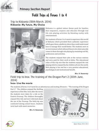 52 Queen Marian 2014-2015
Field Trips of Forms 1 to 4
Trip to Kidzania (18th March, 2014)
Kidzania- My future, My Choice
Kidzania is a global indoor theme park for families
that empowers, inspires and educates through real
life role playing activities by blending reality with
entertainment.
Our students of forms 1 to 4 went to experience this world
of Kidzania which provided them authentic experience
which gave them a platform where they could understand
how to manage their world better. The students were in
an environment which allowed them to do what naturally
comes to them through role playing by emulating real life,
professions and activities.
The students enjoyed their jobs at the various stations
and were paid for their work in kidzo. The educational
value of this trip was that the students enjoyed the role
playingwhichisenjoyedbythechildrenallovertheworld.
Role playing is fun and has a very positive educational,
psychological and motivational benefit.
Mrs. N. Nanavaty
Field trip to Inox. The training of the Dragon Part 2 (30th June,
2014)
Inox- Live the movie
The students of forms 1 to 4 went for an adventurous and exciting 3D movie – “The training of the Dragon
Part 2.” The children enjoyed the thrilling
experience of the film. Soon after the movie
the students were taken for a ride on the
Eastern Freeway. The children thoroughly
enjoyed this ride and were informed about
the use of the Freeway. The field trip was
conducted during school hours. Students
went back with sweet memories.
Mrs. N. Nanavaty
Primary Section Report
 