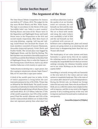 55Queen Marian 2014-2015
The Inter-House Debate Competition for Seniors
was held on 27th
of June, 2014. The judges for the
day were Mr.Anil Bhatia and Mrs. Nikat Azam.
The topic in accordance to the theme of the year
‘Incredible India’ was ‘India is a poor country’.
Darling House and Joan-of-Arc House were in
the Opposition and Nightingale House and Cavell
House were in the Proposition in the first and
second rounds respectively. After three hours of
non-stop debating , arguing, ‘ooh’-ing and ‘aah-
ing’, Cavell House was declared the winner .It’s
team members consisted of Gauravi Shantaram,
Anoushka Jaipuria(Captain), Palak Sheth and
Pushtii Parikh. The second place was bagged by
Nightingale House, and the third by Darling. The
Best Speaker was awarded to Anoushka Jaipuria of
Cavell House and the Best Debater to Harshita Patil
of Nightingale House. Here is what the Captain of
the winning team, Cavell House, had to say about
whether India was a rich country or a poor one:
“India dreams to develop into a super power ,but
this is going to remain just a dream. Super Power?
Ehh, no! It’s more like a super poor nation.
A third of the world’s poor live in India. 41.6%
of India’s population is living below the new
international poverty line of $1.25(Rs. 75) per day
as defined by the World Bank. The yearly income
earned by an individual in India is the lowest when
comparedwithpeoplelivinginBrazil,Russia,China
and South Africa. At 1.27 billion, India has 17.4%
of the world’s population ,but 33% of the world’s
poor,37%of the world’s illiterate and 33% of the
world’s malnourished children are in India-If this
does not represent poverty then what does? Let
The Argument of the Year
me tell you what does. Look at
the quality of air we breathe,
water we consume, the soil
beneath our feet and the state
of our flora-fauna and forests.
The air is thick with smoke
and smog ,the water (where
ever available) is full of filth
and the soil beneath our feet
is polluted with overuse of
fertilizers and is depleting fast, plant and animal
species are going extinct at an alarming rate and
forest cover is disappearing faster than hair on a
70 year old’s head!
The bankruptcy of our value system and basic
humanity is a great worry. How do we explain
the sickening stories of corruption that we read
everyday, the unspeakable horrors that our women
undergo everyday, the inhuman brutality meted
out to our sister Nirbhaya on the streets of our
capital, Delhi?
Something is seriously wrong with our humanity
or the very lack of it. Our values and our value
system is completely bankrupt. This is the state of
our nation after almost 67 years of Independence.
During the British rule, we blamed our foreign
rulers for our sorry state. Now, who do we blame? I
think, we as a collective nation, have simply lost the
will to improve, and this to my mind is the biggest
poverty of all-a crushing poverty of the very will
to improve and move forward and to eradicate our
own poverty.
Anoushka Jaipuria (9Alpha)
Senior Section Report
 