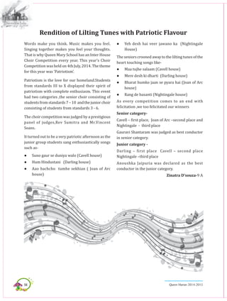 56 Queen Marian 2014-2015
Words make you think. Music makes you feel.
Singing together makes you feel your thoughts.
That is why Queen Mary School has an Inter House
Choir Competition every year. This year’s Choir
Competition was held on 4th July, 2014. The theme
for this year was ‘Patriotism’.
Patriotism is the love for our homeland.Students
from standards III to X displayed their spirit of
patriotism with complete enthusiasm. This event
had two categories ,the senior choir consisting of
studentsfromstandards7–10 andthejuniorchoir
consisting of students from standards 3 - 6.
The choir competition was judged by a prestigious
panel of judges,Rev Sumitra and Mr.Vincent
Soans.
It turned out to be a very patriotic afternoon as the
junior group students sang enthusiastically songs
such as-
●	 Suno gaur se duniya walo (Cavell house)
●	 Hum Hindustani (Darling house)
●	 Aao bachcho tumhe sekhian ( Joan of Arc
house)
Rendition of Lilting Tunes with Patriotic Flavour
●	 Yeh desh hai veer jawano ka (Nightingale
House)
The seniors crooned away to the lilting tunes of the
heart touching songs like-
●	 Maa tujhe salaam (Cavell house)
●	 Mere desh ki dharti (Darling house)
●	 Bharat humko jaan se pyara hai (Joan of Arc
house)
●	 Rang de basanti (Nightingale house)
As every competition comes to an end with
felicitation ,we too felicitated our winners
Senior category-
Cavell – first place, Joan of Arc –second place and
Nightingale - third place
Gauravi Shantaram was judged as best conductor
in senior category.
Junior category -
Darling – first place Cavell – second place
Nightingale –third place
Anoushka Jaipuria was declared as the best
conductor in the junior category.
Zinatra D’souza-9 A
 