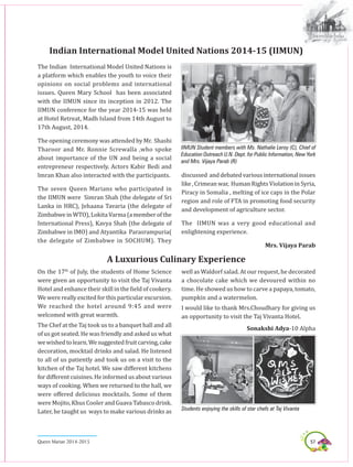 57Queen Marian 2014-2015
Indian International Model United Nations 2014-15 (IIMUN)
The Indian International Model United Nations is
a platform which enables the youth to voice their
opinions on social problems and international
issues. Queen Mary School has been associated
with the IIMUN since its inception in 2012. The
IIMUN conference for the year 2014-15 was held
at Hotel Retreat, Madh Island from 14th August to
17th August, 2014.
The opening ceremony was attended by Mr. Shashi
Tharoor and Mr. Ronnie Screwalla ,who spoke
about importance of the UN and being a social
entrepreneur respectively. Actors Kabir Bedi and
Imran Khan also interacted with the participants.
The seven Queen Marians who participated in
the IIMUN were Simran Shah (the delegate of Sri
Lanka in HRC), Jehaana Tavaria (the delegate of
ZimbabweinWTO),LokitaVarma(amemberofthe
International Press), Kavya Shah (the delegate of
Zimbabwe in IMO) and Atyantika Parasrampuria(
the delegate of Zimbabwe in SOCHUM). They
discussed anddebatedvariousinternationalissues
like, Crimeanwar, Human RightsViolation in Syria,
Piracy in Somalia , melting of ice caps in the Polar
region and role of FTA in promoting food security
and development of agriculture sector.
The IIMUN was a very good educational and
enlightening experience.
Mrs. Vijaya Parab
IIMUN Student members with Ms. Nathalie Leroy (C), Chief of
Education Outreach U.N. Dept. for Public Information, New York
and Mrs. Vijaya Parab (R)
On the 17th
of July, the students of Home Science
were given an opportunity to visit the Taj Vivanta
Hotel and enhance their skill in the field of cookery.
We were really excited for this particular excursion.
We reached the hotel around 9:45 and were
welcomed with great warmth.
The Chef at the Taj took us to a banquet hall and all
of us got seated. He was friendly and asked us what
wewishedtolearn.Wesuggestedfruitcarving,cake
decoration, mocktail drinks and salad. He listened
to all of us patiently and took us on a visit to the
kitchen of the Taj hotel. We saw different kitchens
for different cuisines. He informed us about various
ways of cooking. When we returned to the hall, we
were offered delicious mocktails. Some of them
were Mojito, Khus Cooler and Guava Tabasco drink.
Later, he taught us ways to make various drinks as
well as Waldorf salad. At our request, he decorated
a chocolate cake which we devoured within no
time. He showed us how to carve a papaya, tomato,
pumpkin and a watermelon.
I would like to thank Mrs.Choudhary for giving us
an opportunity to visit the Taj Vivanta Hotel.
Sonakshi Adya-10 Alpha
A Luxurious Culinary Experience
Students enjoying the skills of star chefs at Taj Vivanta
 