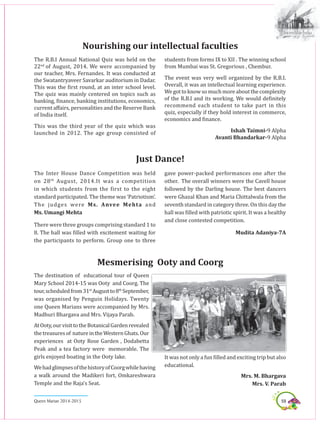 59Queen Marian 2014-2015
The R.B.I Annual National Quiz was held on the
22nd
of August, 2014. We were accompanied by
our teacher, Mrs. Fernandes. It was conducted at
the Swatantryaveer Savarkar auditorium in Dadar.
This was the first round, at an inter school level.
The quiz was mainly centered on topics such as
banking, finance, banking institutions, economics,
current affairs, personalities and the Reserve Bank
of India itself.
This was the third year of the quiz which was
launched in 2012. The age group consisted of
Nourishing our intellectual faculties
students from forms IX to XII . The winning school
from Mumbai was St. Gregorious , Chembur.
The event was very well organized by the R.B.I.
Overall, it was an intellectual learning experience.
Wegottoknowsomuchmoreaboutthecomplexity
of the R.B.I and its working. We would definitely
recommend each student to take part in this
quiz, especially if they hold interest in commerce,
economics and finance.
Ishah Taimni-9 Alpha
Avanti Bhandarkar-9 Alpha
Just Dance!
The Inter House Dance Competition was held
on 28th
August, 2014.It was a competition
in which students from the first to the eight
standard participated. The theme was ‘Patriotism’.
The judges were Ms. Anvee Mehta and
Ms. Umangi Mehta
There were three groups comprising standard 1 to
8. The hall was filled with excitement waiting for
the participants to perform. Group one to three
gave power-packed performances one after the
other. The overall winners were the Cavell house
followed by the Darling house. The best dancers
were Ghazal Khan and Maria Chittalwala from the
seventh standard in category three. On this day the
hall was filled with patriotic spirit. It was a healthy
and close contested competition.
Mudita Adaniya-7A
Mesmerising Ooty and Coorg
The destination of educational tour of Queen
Mary School 2014-15 was Ooty and Coorg. The
tour,scheduledfrom31st
Augustto8th
September,
was organised by Penguin Holidays. Twenty
one Queen Marians were accompanied by Mrs.
Madhuri Bhargava and Mrs. Vijaya Parab.
AtOoty,ourvisittotheBotanicalGardenrevealed
thetreasuresof natureintheWesternGhats.Our
experiences at Ooty Rose Garden , Dodabetta
Peak and a tea factory were memorable. The
girls enjoyed boating in the Ooty lake.
WehadglimpsesofthehistoryofCoorgwhilehaving
a walk around the Madikeri fort, Omkareshwara
Temple and the Raja’s Seat.
It was not only a fun filled and exciting trip but also
educational.
Mrs. M. Bhargava
Mrs. V. Parab
 