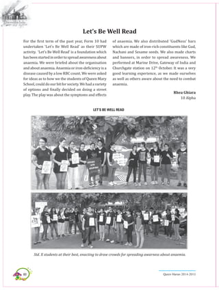 60 Queen Marian 2014-2015
For the first term of the past year, Form 10 had
undertaken ‘Let’s Be Well Read’ as their SUPW
activity. ‘Let’s Be Well Read’ is a foundation which
hasbeenstartedinordertospreadawarenessabout
anaemia. We were briefed about the organisation
and about anaemia. Anaemia or iron-deficiency is a
disease caused by a low RBC count. We were asked
for ideas as to how we the students of Queen Mary
School,coulddoourbitforsociety.Wehadavariety
of options and finally decided on doing a street
play. The play was about the symptoms and effects
Let’s Be Well Read
of anaemia. We also distributed ‘GudNess’ bars
which are made of iron-rich constituents like Gud,
Nachani and Sesame seeds. We also made charts
and banners, in order to spread awareness. We
performed at Marine Drive, Gateway of India and
Churchgate station on 12th
October. It was a very
good learning experience, as we made ourselves
as well as others aware about the need to combat
anaemia.
Rhea Ghiara
10 Alpha
Let’s Be well read
Std. X students at their best, enacting to draw crowds for spreading awarness about anaemia.
 