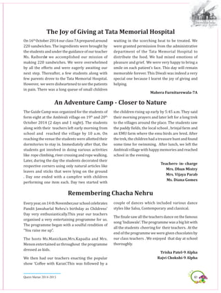 61Queen Marian 2014-2015
The Joy of Giving at Tata Memorial Hospital
On 16th
October 2014 our class 7A prepared around
220 sandwiches. The ingredients were brought by
the students and under the guidance of our teacher
Ms. Raiborde we accomplished our mission of
making 220 sandwiches. We were overwhelmed
by all the efforts and were eagerly awaiting our
next step. Thereafter, a few students along with
few parents drove to the Tata Memorial Hospital.
However, we were disheartened to see the patients
in pain. There was a long queue of small children
waiting in the scorching heat to be treated. We
were granted permission from the administrative
department of the Tata Memorial Hospital to
distribute the food. We had mixed emotions of
pleasure and grief. We were very happy to bring a
smile on each patient’s face. This day will remain
memorable forever. This Diwali was indeed a very
special one because I learnt the joy of giving and
helping.
Mahera Furniturewala-7A
The Guide Camp was organized for the students of
form eight at the Ambivali village on 19th
and 20th
October 2014 (2 days and 1 night). The students
along with their teachers left early morning from
school and reached the village by 10 a.m. On
reaching the venue the students were allotted their
dormitories to stay in. Immediately after that, the
students got involved in doing various activities
like ropeclimbing, rivercrossing andropewalking.
Later, during the day the students decorated their
respective corners using only natural articles like
leaves and sticks that were lying on the ground
. Day one ended with a campfire with children
performing one item each. Day two started with
An Adventure Camp - Closer to Nature
the children rising up early by 5:45 a.m. They said
their morning prayers and later left for a long trek
to the villages around the place. The students saw
the paddy fields, the local school , brinjal farm and
an EMU farm where the emu birds are bred. After
the trek, the children had a treasure hunt and found
some time for swimming. After lunch, we left the
Ambivali village with happy memories and reached
school in the evening.
Teachers- in- charge
Mrs. Dhun Mistry
Mrs. Vijaya Parab
Ms. Diana Gomes
Everyyear,on14thNovember,ourschoolcelebrates
Pandit Jawaharlal Nehru’s birthday as Childrens’
Day very enthusiastically.This year our teachers
organised a very entertaining programme for us.
The programme began with a soulful rendition of
“You raise me up”.
The hosts Ms.Manickam,Mrs.Kapadia and Mrs.
Menon entertained us throughout the programme
dressed as kids.
We then had our teachers enacting the popular
show ’Coffee with Karan’.This was followed by a
Remembering Chacha Nehru
couple of dances which included various dance
styles like Salsa, Contemporary and classical.
The finale saw all the teachers dance on the famous
song ‘Indiawale’. The programme was a big hit with
all the students cheering for their teachers. At the
end of the programme we were given chocolates by
our class teachers . We enjoyed that day at school
thoroughly.
Trisha Patel-9 Alpha
Rajvi Chokshi-9 Alpha
 