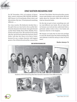 62 Queen Marian 2014-2015
On 28th
November, 2014, all students of Queen
Mary School celebrated ONE NATION READING
DAY. Classes 1 to 10 read books of their choice and
did activities. My class, 7A had planned something
different……..
Our class teacher, Mrs.Raiborde decided that a
few girls from our class had to dress up like their
favouritecharactersfrombooks.Somegirlsdressed
up like Heidi, Noddy, Harry Potter, Matilda, Percy
Jackson and many more. We started by discussing
why that girl dressed up like that character. Harry
Potter said that she chose to be Harry Potter
because he was a unique character with magical
powers. One of them dressed up like a mouse from
ONE NATION READING DAY
the book ‘Thea Stilton’. She dressed up like a pretty
mouse with whiskers and a small mouth. She then
spoke about her character. After this activity we
read our favourite books.
On this day we got to learn something new and
we read different new books. We are lucky that
we humans can read and also understand what a
particular author writes in his or her books and
expresses what he or she imagines.
We humans are lucky that we have the privilege
to read. We should enjoy One Nation Reading Day
and celebrate it with fun and joy so that we learn
more!
Mudita Adaniya-7A
ONE NATION READING DAY
Students of VII A dressed up like their favourite characters from different books.
 