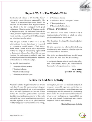 63Queen Marian 2014-2015
The fourteenth edition of ‘We Are The World’
Interschool competition was organized by H.R.
College at St.Stanislaus High School, Bandra on
29th
 and 30th
 November 2014. Eighteen of the
top schools of the city participated with great
enthusiasm. Following on the 2nd
 Position overall,
in the previous year, the students of Queen Mary
School, achieved unprecedented success in several
events to win the coveted Overall First Place trophy
and bring laurels to the school.
The  unique feature of this event is its
international theme. Each team is required
to represent a specific country. Their dress,
dance, music, cuisine, mascot are all required to
portray the original. The country represented
by the students of Queen Mary School this year was
Thailand. The students performed with great elan
in their resplendent costumes and won the hearts
of the audience as well as the judges.
Our Notable Successes Were:
•	 1st
Position in Movie Making.
•	 1st
Position in Dance
•	 1st
Position in Backdrop
•	 1st
Position in Treasure Hunt
Report: We Are The World – 2014
•	 1st
Position in Cuisine
•	 1st
Position in War of Contingent Leaders
•	 2nd
Position in Mascot
•	 2nd
Position in Fashion Show
OVERALL – 1ST
 POSITION!!
The  teachers who were instrumental in
implementation of activities in which our school
participated and won laurels were:
Mrs.Choudhary,Mrs.Datye,Mrs.Kujur,Mrs.Jauhari
and Mr. Sharma .
We also appreciate the efforts of the following
teachers who gave us their valuable time and
accompanied us to the venue.
Mrs. Rekha, Mrs. Reena Rodrigues, Mrs. J. D’souza,
Ms. Jones, Mrs. Rani  and   Mrs. P. Choudhary.
Aspecialnoteofappreciationforourchoreographers
Mrs. Shefali and Ms. Aetisha, Mr. Keshav and Rev.
Sumitra for helping us in various events.
Mr. S. ANAND
(Teacher – in – charge) 
We started with the chapter Perimeter and Area in
Math class. To make this topic more interesting our
Mathteacher,Mrs.Raibordetoldustobringbuilding
blocks and make a garden out of it. We had to then
find out the area of the garden and the objects in
it and the inner and outer perimeter of the whole
garden. We had a lot of fun while doing this activity.
We did it in groups of four. In the garden we built
all different types of equipments like slides, swings,
Perimeter And Area Activity
monkey bars, sea saws and many other objects. It
wasaverymemorableexperienceandtheclasswas
enthusiastic about making a beautiful garden while
learningaboutareaandperimeterinacreativeway.
When we did this activity we remembered the time
when we were in playgroup as very small kids and
we had never thought that we could learn a Maths
chapter in such an innovative way.
Maisha Shantaram-6 Alpha.
 