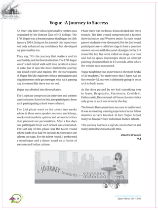 64 Queen Marian 2014-2015
An Inter-city Inter-School personality contest was
organized by the Rotract Club of HR College. The
17thVoguewasadreamjourneythatbeganon18th
January 2014. Going on for a month this experience
not only enhanced my confidence but developed
my personality too.
They say, “It’s the journey that matters and its
worthwhile,notthefinaldestination.The17thVogue
wasn’t a red carpet walk with rose petals or a piece
of cake, but it was the most memorable journey
one could travel and explore. We the participants
of Vogue felt like explorers whose enthusiasm and
inquisitiveness only got stronger with each passing
day, it seemed like there was no end.
Vogue was divided into three phases.
The 1st phase comprised an interview and written
questionnaire. Based on this, two participants from
each participating school were selected.
The 2nd phase went on for about two weeks
where in there were speaker sessions, workshops,
mock-stock markets, quizzes and several activities
that groomed our personalities. After a few days
one participant from each school was eliminated.
The last day of this phase was the talent round
where each of us had 90 seconds to showcase our
talents on stage. For the talent round, I performed
a monologue and a dance based on a fusion of
western and Indian culture.
Phase three was the finale. It was divided into three
rounds. The first round compromised a fashion
show in Indian and Western attire. As each round
passedstudentswereeliminated.Forthe2ndround
participantswerecalledonstagetohaveaquestion
answer session with the panel of judges. In the 3rd
round the top five were called on stage at a time
and had to speak impromptu about an abstract
painting shown to them in 45 seconds. After which
the winner was announced.
Vogue taught me that experience is the most brutal
of all teachers.The experience that I have had on
this wonderful journey is definitely going to be an
arch to build upon.
As the days passed by we had something new
to learn. Despicable, Passionate, Confident,
Enthusiastic, Determined- all these characteristics
only grew in each one of us by the day.
ThefriendsIhavemadeherearesuretolastforever.
It was an amazing learning experience to see fellow
students so very talented. In fact, Vogue helped
many to discover their individual hidden talents.
This journey has been a joyride, one to cherish and
many memories to last a life time.
Zinatra D’souza
9 A
Vogue -A Journey to Success
 