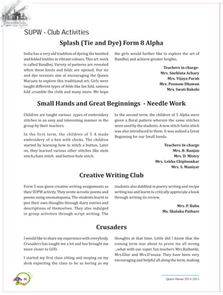 66 Queen Marian 2014-2015
India has a very old tradition of dyeing the knotted
andfoldedtextiles in vibrant colours. Thisart work
is called Bandhej. Variety of patterns are revealed
when these knots and folds are opened. Our tie
and dye sessions aim at encouraging the Queen
Marians to explore this traditional art. Girls were
taught different types of folds like fan fold, samosa
fold ,crumble the cloth and many more. We hope
Splash (Tie and Dye) Form 8 Alpha
the girls would further like to explore the art of
Bandhej and achieve greater heights.
Teachers in charge-
Mrs. Snehlata Achary
Mrs. Vijaya Parab
Mrs. Poonam Dhawan
Mrs. Swati Bakshi
Children are taught various types of embroidery
stitches in an easy and interesting manner in the
group by their teachers.
In the first term, the children of 5 A made
embroidery of a hen with chicks. The children
started by learning how to stitch a button. Later
on, they learned various other stitches like stem
stitch,chain stitch and button-hole stitch.
Small Hands and Great Beginnings - Needle Work
In the second term, the children of 5 Alpha were
given a floral pattern wherein the same stitches
were used by the students. A new stitch-Satin stitch
was also introduced to them. It was indeed a Great
Beginning for our Small hands.
Teachers In-charge
Mrs. B. Ranjan
Mrs. D. Mistry
Mrs. Lekha Chiploonkar
Mrs. S. Maniyar
Form 5 was given creative writing assignments as
theirSUPWactivity.Theywroteacrosticpoemsand
poems using onomatopoeia. The students learnt to
pen their own thoughts through diary entries and
descriptions of themselves. They also indulged
in group activities through script writing. The
Creative Writing Club
students also dabbled in poetry writing and recipe
writingtooandlearnttocriticallyappreciateabook
through writing its review.
Mrs. P. Babu
Ms. Shalaka Pathare
Iwouldliketosharemyexperiencewitheverybody.
Crusaders has taught me a lot and has brought me
more closer to GOD. 
I started my first class sitting and moping on my
desk expecting the class to be as boring as my
Crusaders
thoughts at that time. Little did I know that the
coming term was about to prove me all wrong
...what with our super fun teachers Mrs.Raiborde,
Mrs.Ellar and Mrs.d’souza. They have been very
encouraging and helpful all along the term, making
SUPW - Club Activities
 