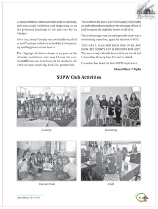 67Queen Marian 2014-2015
ussinganddanceenthusiasticallyandenergetically,
subconsciously imbibing and ingraining in us
the profound teachings of life and love for its
‘Creator’.
After that, every Tuesday was awaited for by all of
us and Tuesdays ended our school days with peace,
joy and happiness in our hearts.
The clippings of stories shown to us gave us the
ultimate confidence and now I know for sure
that GOD loves me as he loves all his creatures -be
it microscopic, small, big, dark, fair, good or bad.
The worksheets given were thoroughly enjoyed by
us and without knowing how the message of love of
God has gone through the hearts of all of us.
The action songs were an unforgettable experience
of releasing ourselves, again for the love of GOD.
‘GOD HAS A PLAN FOR EACH ONE OF US AND
EACH LIFE COUNTS AND IS PRECIOUS FOR GOD’...
This was a very valuable lesson that we learnt and
I remember it every time I’m sad or elated.
Crusaders has been the best SUPW experience.
Ghazal Khan-7 Alpha
Supw Club Activities
Interact Club
Grooming
Craft
Cookery
 
