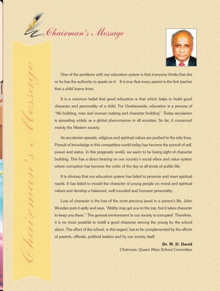 5Queen Marian 2014-2015
Dr. M. D. David
Chairman, Queen Mary School Committee
One of the problems with our education system is that everyone thinks that she
or he has the authority to speak on it. It is true that every parent is the first teacher
that a child learns from.
It is a common belief that good education is that which helps to build good
character and personality of a child. For Vivekananda, education is a process of
“life building, man and woman making and character building”. Today secularism
is spreading widely as a global phenomenon in all societies. So far, it concerned
mainly the Western society.
As secularism spreads, religious and spiritual values are pushed to the side lines.
Pursuit of knowledge in this competitive world today has become the pursuit of self,
power and status. In this pragmatic world, we seem to be losing sight of character
building. This has a direct bearing on our country’s social ethos and value system
where corruption has become the order of the day at all levels of public life.
It is obvious that our education system has failed to promote and meet spiritual
needs. It has failed to mould the character of young people on moral and spiritual
values and develop a balanced, well rounded and humane personality.
Loss of character is the loss of the most precious jewel in a person’s life. John
Wooden puts it aptly and says, “Ability may get you to the top, but it takes character
to keep you there.” The general environment in our society is corrupted. Therefore,
it is no more possible to instill a good character among the young by the school
alone. The effort of the school, in this regard, has to be complemented by the efforts
of parents, officials, political leaders and by our society itself.
Chairman’s MessageChairman’sMessage
 