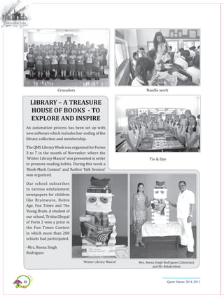 68 Queen Marian 2014-2015
Crusaders
Tie & Dye
Needle work
LIBRARY – A TREASURE
HOUSE OF BOOKS - TO
EXPLORE AND INSPIRE
An automation process has been set up with
new software which includes bar-coding of the
library collection and membership.
TheQMSLibraryWeekwasorganisedforForms
3 to 7 in the month of November where the
‘Winter Library Mascot’ was presented in order
to promote reading habits. During this week a
‘Book-Mark Contest’ and ‘Author Talk Session’
was organized.
Our school subscribes
to various edutainment
newspapers for children
like Brainwave, Robin
Age, Fun Times and The
Young Brain. A student of
our school, Trisha Ghopal
of Form 2 won a prize in
the Fun Times Contest
in which more than 200
schools had participated.
-Mrs. Reena Singh
Rodrigues
Mrs. Reena Singh Rodrigues (Librarian)
and Mr. Balakrishna
‘Winter Library Mascot’
 