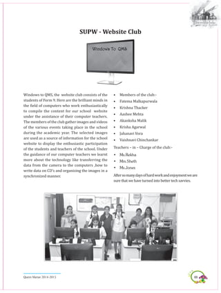 69Queen Marian 2014-2015
SUPW - Website Club
Windows To QMS
Windows to QMS, the website club consists of the
students of Form 9. Here are the brilliant minds in
the field of computers who work enthusiastically
to compile the content for our school website
under the assistance of their computer teachers.
The members of the club gather images and videos
of the various events taking place in the school
during the academic year. The selected images
are used as a source of information for the school
website to display the enthusiastic participation
of the students and teachers of the school. Under
the guidance of our computer teachers we learnt
more about the technology like transferring the
data from the camera to the computers ,how to
write data on CD’s and organizing the images in a
synchronized manner.
•	 Members of the club:-
•	 Fatema Malkapurwala
•	 Krishna Thacker
•	 Aashee Mehta
•	 Akanksha Malik
•	 Krisha Agarwal
•	 Jahanavi Vora
•	Vaishnavi Chinchankar
Teachers – in – Charge of the club:-
•	 Ms.Rekha
•	 Mrs.Sheth
•	 Ms.Jones
Aftersomanydaysofhardworkandenjoymentweare
sure that we have turned into better tech savvies.
 