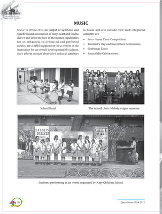 70 Queen Marian 2014-2015
Music is Divine. It is an output of Symbolic and
Synchronized association of body, heart and soul to
derive and drive the best of the human capabilities
for an enhanced, co-ordinated and perfected
output. We at QMS supplement the activities of the
institution for an overall development of students.
Such efforts include diversified cultural activities
MUSIC
in-house and also outside. Few such integrated
activities are
•	 Inter House Choir Competition.
•	 Founder’s Day and Investiture Ceremonies.
•	 Christmas Choir.
•	 Annual day Celebrations.
School Band The school choir: Melody reigns supreme
Students performing at an event organized by Navy Children School.
 