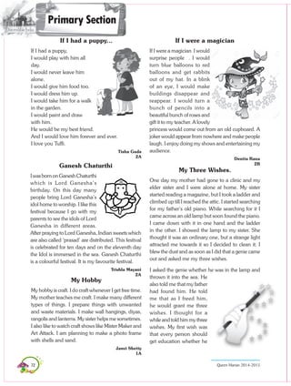 72 Queen Marian 2014-2015
If I had a puppy...
If I had a puppy,
I would play with him all
day.
I would never leave him
alone.
I would give him food too.
I would dress him up.
I would take him for a walk
in the garden.
I would paint and draw
with him.
He would be my best friend.
And I would love him forever and ever.
I love you Tuffi.
Tisha Gada
2A
Ganesh Chaturthi
IwasbornonGaneshChaturthi
which is Lord Ganesha’s
birthday. On this day many
people bring Lord Ganesha’s
idol home to worship. I like this
festival because I go with my
parents to see the idols of Lord
Ganesha in different areas.
After praying to Lord Ganesha, Indian sweets which
are also called ‘prasad’ are distributed. This festival
is celebrated for ten days and on the eleventh day
the Idol is immersed in the sea. Ganesh Chaturthi
is a colourful festival. It is my favourite festival.
Trishla Mayani
2A
If I were a magician
If I were a magician I would
surprise people . I would
turn blue balloons to red
balloons and get rabbits
out of my hat. In a blink
of an eye, I would make
buildings disappear and
reappear. I would turn a
bunch of pencils into a
beautiful bunch of roses and
gift it to my teacher. A lovely
princess would come out from an old cupboard. A
joker would appear from nowhere and make people
laugh. I enjoy doing my shows and entertaining my
audience.
Denita Rana
2B
My Three Wishes.
One day my mother had gone to a clinic and my
elder sister and I were alone at home. My sister
started reading a magazine, but I took a ladder and
climbed up till I reached the attic. I started searching
for my father’s old piano. While searching for it I
came across an old lamp but soon found the piano.
I came down with it in one hand and the ladder
in the other. I showed the lamp to my sister. She
thought it was an ordinary one, but a strange light
attracted me towards it so I decided to clean it. I
blew the dust and as soon as I did that a genie came
out and asked me my three wishes.
I asked the genie whether he was in the lamp and
thrown it into the sea. He
also told me that my father
had found him. He told
me that as I freed him,
he would grant me three
wishes. I thought for a
while and told him my three
wishes. My first wish was
that every person should
get education whether he
Primary Section
My Hobby
My hobby is craft. I do craft whenever I get free time.
My mother teaches me craft. I make many different
types of things. I prepare things with unwanted
and waste materials. I make wall hangings, diyas,
rangolis and lanterns. My sister helps me sometimes.
I also like to watch craft shows like Mister Maker and
Art Attack. I am planning to make a photo frame
with shells and sand.
Janvi Shetty
1A
 