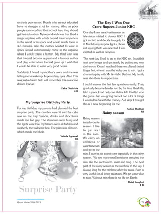 73Queen Marian 2014-2015
Rainy season
Rainy season
ismyfavourite
season. I like
to get wet
in the rain.
We carry an
umbrella or
wearraincoats
and go in the
rain. I love to eat sweet corn especially in the rainy
season. We see many small creatures enjoying the
rain like the earthworm, snail and frog. The best
part of the rainy season is the rainbow in the sky. I
always long for the rainbow after the rains. Rain is
very useful for all living creatures. We get water due
to rain. Without rain there is no life on Earth.
Rutvi Sanghvi
1 B
or she is poor or not. People who are not educated
have to struggle a lot for money. Also, as poor
people cannot afford their school fees, they should
get free education. My second wish was that I had a
magic airplane with which I could travel anywhere
in the world or in space and would reach there in
4-5 minutes. Also the clothes needed to wear in
space would automatically come in the airplane
when I would press a button. My third wish was
that I would become a great and a famous author
and play writer when I would grow up. I wish that
I would be able to write very good books.
Suddenly, I heard my mother’s voice and she was
telling me to wake up. I opened my eyes. Alas! This
was just a dream but I will remember this awesome
dream forever.
Esha Dholakia
4 B
My Surprise Birthday Party
For my birthday my parents had planned the best
surprise party. The candles were lit and the cake
was on the tray. Snacks, drinks and chocolates
made me feel gay. The streamers were hung and
the lights were low, my friends were all hidden and
suddenly the balloons flew. The plan was all hush,
which made me blush.
Vrinda Agrawal
3B
The Day I Won One
Crore Rupees Junior KBC
One day I saw an advertisement on
television related to Junior KBC. I
got excited and decide to apply for
it. Much to my surprise I got a phone
call saying that I was selected. I was
excited as well as nervous.
The next day I had to go to the KBC set. I couldn’t
wait any longer and got ready by putting my new
clothes on. Once I reached there we played fastest
finger first, where I was the lucky one to win. I got a
chance to play with Mr. Amitabh Bachan. My family
was also there to support me.
I could answer the first few questions easily. They
gradually became harder and by the time I had fifty
lakh rupees, I had only one lifeline left. Finally I won
the game. As I was going home I had a lot of things
I wanted to do with the money. As I slept I thought
this is a new beginning for me.
Ashna Thakkar
4B
 