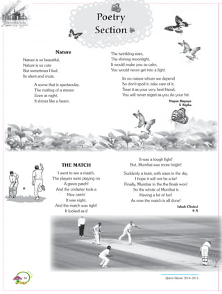 74 Queen Marian 2014-2015
Nature
Nature is so beautiful,
Nature is so cute
But sometimes I feel,
Its silent and mute.
A scene that is spectacular,
The rustling of a stream
Even at night,
It shines like a beam.
THE MATCH
I went to see a match,
The players were playing on
A green patch!
And the cricketer took a
Nice catch!
It was night,
And the match was tight!
It looked as if
The twinkling stars,
The shining moonlight,
It would make you so calm,
You would never get into a fight.
Its on nature whom we depend
So don’t spoil it, take care of it,
Treat it as your very best friend,
You will never regret as you do your bit.
Nupur Bapaye
5 Alpha
It was a tough fight!
But, Mumbai was more bright!
Suddenly a twist, with sixes in the sky,
I hope it will not be a tie!
Finally, Mumbai in the the finals won!
So the whole of Mumbai is
Having a lot of fun!
As now the match is all done!
Ishah Choksi
6 A
Poetry
Section
 