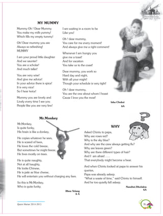 75Queen Marian 2014-2015
MY MUMMY
Mummy Oh ! Dear Mummy
You make my milk yummy!
Which fills my empty tummy!
Oh! Dear mummy you are
Always so refreshing!
MUMMY
I am your proud little daughter
And we saunter!
You are a scholar!
And much taller!
You are very wise!
And give me advice!
In your advice there is spice!
It is very nice!
So I hear twice!
Mummy you are lovely and
Lively every time I see you
People like you are very few!
Mr.Monkey
Mr.Monkey,
Is quite funky,
His brain is like a donkey,
He copies whatever he sees,
He is scared of bees,
He loves the cold breeze,
But sometimes he might freeze,
He lives mostly on trees.
He is quite naughty,
Not at all haughty,
He looks Chinese,
He is pale as blue cheese,
He will entertain you without charging any fees.
So this is Mr.Monkey,
Who is quite funky.
Rhea Telang
6 A
WHY
Asked Chintu to papa,
Why are roses red?
Why is the sky blue?
And why are the crew always getting flu?
Why are leaves green?
Why are there different types of hair?
And I am afraid …..
That everybody might become a bear.
And when Chintu looked at papa to answer his
queries,
Papa was already asleep.
“What a waste of time,” said Chintu to himself.
And he too quietly fell asleep.
Nandini.Dholakia
6A
I am waiting in a room to be
Like you!
Oh ! dear mummy,
You care for me every moment!
And always give me a right comment!
Whenever I am hungry you
give me a toast!
And for vacation
You take us to the coast!
Dear mummy, you work so
Hard day and night,
With all your might!
Though your schedule is very tight!
Oh ! dear mummy,
You are the one about whom I boast
Cause I love you the most!
Isha Choksi
6A
 