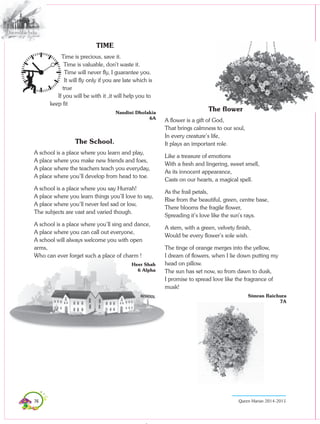 76 Queen Marian 2014-2015
TIME
Time is precious, save it.
Time is valuable, don’t waste it.
Time will never fly, I guarantee you.
It will fly only if you are late which is
true
If you will be with it ,it will help you to
keep fit
Nandini Dholakia
6A
The School.
A school is a place where you learn and play,
A place where you make new friends and foes,
A place where the teachers teach you everyday,
A place where you’ll develop from head to toe.
A school is a place where you say Hurrah!
A place where you learn things you’ll love to say,
A place where you’ll never feel sad or low,
The subjects are vast and varied though.
A school is a place where you’ll sing and dance,
A place where you can call out everyone,
A school will always welcome you with open
arms,
Who can ever forget such a place of charm !
Heer Shah
6 Alpha
The flower
A flower is a gift of God,
That brings calmness to our soul,
In every creature’s life,
It plays an important role.
Like a treasure of emotions
With a fresh and lingering, sweet smell,
As its innocent appearance,
Casts on our hearts, a magical spell.
As the frail petals,
Rise from the beautiful, green, centre base,
There blooms the fragile flower,
Spreading it’s love like the sun’s rays.
A stem, with a green, velvety finish,
Would be every flower’s sole wish.
The tinge of orange merges into the yellow,
I dream of flowers, when I lie down putting my
head on pillow.
The sun has set now, so from dawn to dusk,
I promise to spread love like the fragrance of
musk!
Simran Raichura
7A
 