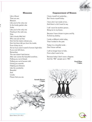 77Queen Marian 2014-2015
Blossoms
Like a flower
That you are;
Blossom
Like you’re the only one
In the lonely garden afar.
Smile,
Like you’re the only one
Floating in the calm sea,
Sing,
Like a lovely little bird
Who was just set free.
Don’t let the haters criticize you,
Don’t let them kill you from the inside,
Even if they try to.
Act as if you aren’t scared of severe high-tides.
If you ever fell down,
Remember,
The rain doesn’t last forever.
After rain comes the beautiful sunshine,
Pulling you out of dread,
Pulling you out of severe cold,
Giving you warmth,
Helping you blossom
Like the wonderful,
Beautiful
And
Lovely
Flower that you are.
Aarushi Sharma
7 Alpha
Empowerment of Women
I knew myself not yesterday ,
But I know myself today.
I love who I am inside of me ,
And there’s a lot I need to say.
I will never let another person ,
Bring me to my knees.
Because I have chosen to grow and fly,
To find my destiny.
I smile a different smile today,
Than I smiled in the past.
Today it is a heartful smile ,
One I know will last.
I will no longer have to hide,
From what I want to be.
Because today I don’t wear a disguise,
And the “ME” people see is “ME”.
Gazal Khan
7 Alpha
 