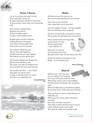 78 Queen Marian 2014-2015
Nature’s Beauty
I sit on my window and watch the sky,
That vast stretch of blue silk.
At night it possesses a blanket of silver stars,
In the morning a white cloud cover shining like
milk.
Then I see the majestic being ,
Rooted to the ground,
As the wind blows past it,
It makes a silent,rustling sound.
Its green leaves and firm branches,
Yielding flowers red and green,
Give home to the beautiful birds,
Such beauty can never be seen.
The cuckoo’s melodious song,
Fills my heart with happiness,
At night I hear the sea water rippling,
That relieves me from all the stress.
The thunders frighten and threaten me,
But the rains then lift my soul.
The winter snow gets me thrilled to bits,
As we slurp the hot soup from the bowl.
The wonders of nature…..now I know!
That wash our sorrows away,
It makes us feel like heaven on earth,
And this-I can confidently say!
Simran Raichura
7A
Mother
Her heart so pure, her love so true,
She is such a great guidance for me and you!
Her words so wise and kind,
Such a great lady, you’ll never find!
Even the toughest of times….she faces happily,
She is the binding cord of my family.
Her love and generosity can be given no price,
She is always the right person for a true advice.
She is as trustworthy and responsible,
as she teaches us to be….
She has always been
a role model for me.
Whenever we need her
she has always been there,
Being the senior most, she has always been fair.
Under her guidance I am always at rest,
Really….you’re truly the best!
Simran Raichura
7A
What if?
Bullying hurts, don’t you see?
You are nothing, but a big bully.
Don’t you think what could have been
What if they wrote a note to say goodbye?
And their family and friends were wondering
why?
What if at night, they cry themselves to sleep?
By morning, its too hard to get upon their feet.
They are afraid to come to school because of
bullies like you,
When they try to tell an adult, their plea is
overruled.
Soon they can’t take it anymore,
They begin to think what they have to live for,
Finally all their sorrows start to spill,
They grab the bottle and overdose of pills,
 