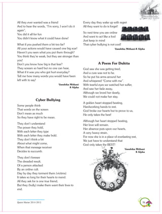 79Queen Marian 2014-2015
All they ever wanted was a friend
And to hear the words, “I’m sorry, I won’t do it
again”,
You did it all for fun
You didn’t know what it could have done!
What if you pushed them a bit too far?
All your actions would have caused one big scar!
Haven’t you seen what you put them through?
You think they’re weak, but they are stronger than
you!
Don’t you know how big is that fear?
They scream so hard but no one can hear,
What if it was you who got hurt everyday?
Tell me how many words you would have been
left with to say!
Vanshika Mithani
8 Alpha
Cyber Bullying
Some people think
That words on the screen
Don’t mean as much
So they have right to be mean.
They don’t understand
The power they hold,
With each letter they type
With each letter they make bold.
They don’t think a bit
About what might come,
When that message receiver
Decides to succumb.
They don’t foresee
The dreaded result,
Of a person attacked
By an online cult.
Day by day they torment them (victims)
It takes so long for their hearts to mend.
All they ask for is one true friend,
But they (bully) make them want their lives to
end.
Every day they wake up with regret
All they want to do is forget!
So next time you are online
And want to act like a fool
Just keep in mind
That cyber bullying is not cool!
Vanshika Mithani-8 Alpha
A Poem For Duhita
God saw she was getting tired,
And a cure was not to be.
So he put his arms around her
And whispered “Come with me”.
With tearful eyes we watched her suffer,
And saw her fade away,
Although we loved her dearly,
We could not make her stay.
A golden heart stopped beating,
Hardworking hands to rest.
God broke our hearts but to prove to us,
He only takes the best!
Although her heart stopped beating,
Her love will remain.
Her absence puts upon our hearts,
A very heavy strain.
For now she is in a place of everlasting rest,
We just have to understand that
God only takes the BEST!
Vanshika Mithani
8 Alpha
 