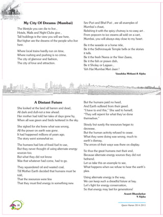 80 Queen Marian 2014-2015
Sev Puri and Bhel Puri , are all examples of
Mumbai’s chaat,
Relishing it with the spicy chutney is no easy art .
From popcorn to ice creams all sold on a cart,
Mumbai, you will always stay close to my heart.
Be it the seaside or a horse ride,
Be it the Sidhivinayak Temple bells or the stories
it tells.
Be it the fresh Neera or the Veer Zaara,
Be it the fish or prawn dish,
Be it Sholay or Lagaan ,
Yeh Hai Mumbai Meri Jaan !
Vanshika Mithani-8 Alpha
My City Of Dreams (Mumbai)
The lifestyle you can die to live ,
Hotels, Malls and Night Clubs give ,
Tall buildings is the view you will see here,
But higher are the dreams of the people who live
here.
Where local trains hardly run on time,
Where rushing and pushing is no crime.
The city of glamour and fashion,
The city of love and attraction.
A Distant Future
She looked at the land all barren and dead,
All dark and dull-not a tree ahead.
Her mother had told her tales of days gone by,
When all was green and birds twittered in the sky.
She sighed for she knew what was wrong,
All the power on earth was gone.
It had happened millions of years ago,
The story went somewhat so:
The humans had lots of fossil fuel to use,
But they never thought of using alternate energy
sources too.
But what they did not know
Was that whatever had come, had to go.
They squandered oil and wasted coal,
Till Mother Earth decided that humans must be
told,
That the resources were few
That they must find energy in something new.
But the humans paid no heed,
And Earth suffered from their greed.
“I have to end this,” She said to herself,
“They will repent for what they’ve done
themselves.”
Slowly but surely the resources began to
decrease,
But the human activity refused to cease.
What they were doing was wrong, much to
earth’s dismay,
The errors of their ways was there on display.
So thus the great humans met their end,
Because alternate energy sources they did not
befriend.
Let us take this an example to see,
What happens when we refuse to hear the earth’s
plea.
Using alternate energy is the way,
We can keep such a dreadful future at bay.
Let’s fight for energy conservation,
So that energy may last for generations!
Avanti Bhandarkar
9 Alpha
 