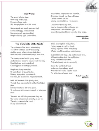 81Queen Marian 2014-2015
The World
The world is but a stage,
With kings and a page.
Everyone has a part ,
Not always played from the heart.
Some people are good, some are bad,
Some are happy, some are sad.
Some are cruel, some are kind,
People of every type, you will find.
The Dark Side of the World
The pollution of the world is increasing,
The effect-wildlife is slowly decreasing.
And the world is becoming a dark place,
With nowhere for animals to show their face.
The beauty of our land is going away,
And unless we preserve nature, it will not stay.
Fossil fuels are getting depleted,
Causing prices to be highly inflated.
People are dying everyday,
Of lack of care or place to stay.
Poverty is prevalent on our earth,
For most, life is darkness, no joy nor mirth.
Boys are preferred over girls by most,
Though they are equal and neither has higher
post.
Female infanticide still takes place,
To be born a girl is reason enough to hide your
face.
Terrorists are still killing everyone they see,
Our world is in as much anarchy as can be.
There is no peace to be found,
In any place around.
You will find people who are half-half,
They may be sad, but they will laugh.
Or vice-versa it can be
Or any combination as you can see.
Look around at every man,
May he be dark or fair or have a tan.
They will be a mix of some type
You will understand them when the time is ripe.
							
Neha Goregaokar
10 Alpha
There is corruption everywhere,
Not an ounce of truth in the air.
Money is placed above everything,
What a horrible world, no place to sing.
Superstitions still play a big part in many lives,
Without thinking, in it the world dives.
Many cannot read or write,
And get cheated out of every right.
So rid the world of all bad,
Make sure that nobody is sad.
And make the world a better place,
For all to have a happy face!
Neha Goregaokar
10 Alpha
 