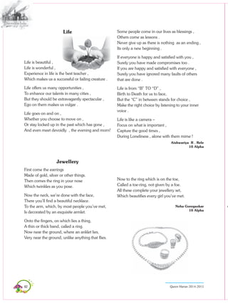82 Queen Marian 2014-2015
Life
Life is beautiful ,
Life is wonderful ,
Experience in life is the best teacher ,
Which makes us a successful or failing creature .
Life offers us many opportunities ,
To enhance our talents in many cities ,
But they should be extravagantly spectacular ,
Ego on them makes us vulgar .
Life goes on and on ,
Whether you choose to move on ,
Or stay locked up in the past which has gone ,
And even meet devoidly , the evening and morn!
Jewellery
First come the earrings
Made of gold, silver or other things.
Then comes the ring in your nose
Which twinkles as you pose.
Now the neck, we’re done with the face,
There you’ll find a beautiful necklace.
To the arm, which, by most people you’ve met,
Is decorated by an exquisite armlet.
Onto the fingers, on which lies a thing,
A thin or thick band, called a ring.
Now near the ground, where an anklet lies,
Very near the ground, unlike anything that flies.
Some people come in our lives as blessings ,
Others come as lessons .
Never give up as there is nothing as an ending ,
Its only a new beginning .
If everyone is happy and satisfied with you ,
Surely you have made compromises too .
If you are happy and satisfied with everyone ,
Surely you have ignored many faults of others
that are done .
Life is from “B” TO “D” ,
Birth to Death for us to face,
But the “C” in between stands for choice ,
Make the right choice by listening to your inner
voice .
Life is like a camera –
Focus on what is important ,
Capture the good times ,
During Loneliness , alone with them mime !
Aishwariya R . Rele
10 Alpha
Now to the ring which is on the toe,
Called a toe-ring, not given by a foe.
All these complete your jewellery set,
Which beautifies every girl you’ve met.
							
Neha Goregaokar
10 Alpha
 
