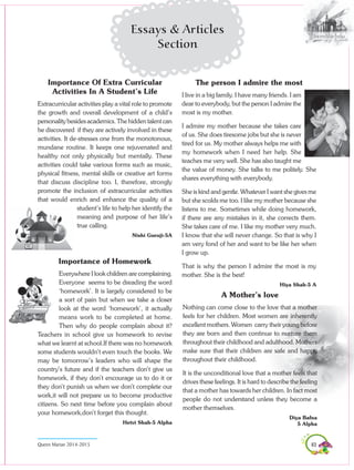 83Queen Marian 2014-2015
Essays & Articles
Section
Importance Of Extra Curricular
Activities In A Student’s Life
Extracurricular activities play a vital role to promote
the growth and overall development of a child’s
personality besides academics. The hidden talent can
be discovered if they are actively involved in these
activities. It de-stresses one from the monotonous,
mundane routine. It keeps one rejuvenated and
healthy not only physically but mentally. These
activities could take various forms such as music,
physical fitness, mental skills or creative art forms
that discuss discipline too. I, therefore, strongly
promote the inclusion of extracurricular activities
that would enrich and enhance the quality of a
student’s life to help her identify the
meaning and purpose of her life’s
true calling.
Nishi Guruji-5A
The person I admire the most
I live in a big family. I have many friends. I am
dear to everybody, but the person I admire the
most is my mother.
I admire my mother because she takes care
of us. She does tiresome jobs but she is never
tired for us. My mother always helps me with
my homework when I need her help. She
teaches me very well. She has also taught me
the value of money. She talks to me politely. She
shares everything with everybody.
She is kind and gentle. Whatever I want she gives me
but she scolds me too. I like my mother because she
listens to me. Sometimes while doing homework,
if there are any mistakes in it, she corrects them.
She takes care of me. I like my mother very much.
I know that she will never change. So that is why I
am very fond of her and want to be like her when
I grow up.
That is why the person I admire the most is my
mother. She is the best!
Hiya Shah-5 A
Importance of Homework
Everywhere I look children are complaining.
Everyone seems to be dreading the word
‘homework’. It is largely considered to be
a sort of pain but when we take a closer
look at the word ‘homework’, it actually
means work to be completed at home.
Then why do people complain about it?
Teachers in school give us homework to revise
what we learnt at school.If there was no homework
some students wouldn’t even touch the books. We
may be tomorrow’s leaders who will shape the
country’s future and if the teachers don’t give us
homework, if they don’t encourage us to do it or
they don’t punish us when we don’t complete our
work,it will not prepare us to become productive
citizens. So next time before you complain about
your homework,don’t forget this thought.
Hetvi Shah-5 Alpha
A Mother’s love
Nothing can come close to the love that a mother
feels for her children. Most women are inherently
excellent mothers. Women carry their young before
they are born and then continue to nurture them
throughout their childhood and adulthood. Mothers
make sure that their children are safe and happy
throughout their childhood.
It is the unconditional love that a mother feels that
drives these feelings. It is hard to describe the feeling
that a mother has towards her children. In fact most
people do not understand unless they become a
mother themselves.
Diya Bafna
5 Alpha
 