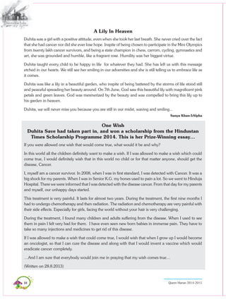 84 Queen Marian 2014-2015
A Lily In Heaven
Duhita was a girl with a positive attitude, even when she took her last breath. She never cried over the fact
that she had cancer nor did she ever lose hope. Inspite of being chosen to participate in the Mini Olympics
from twenty lakh cancer survivors, and being a state champion in chess, carrom, cycling, gymnastics and
art, she was grounded and humble, like a fragrant rose. Humility was her biggest virtue.
Duhita taught every child to be happy in life for whatever they had. She has left us with this message
etched in our hearts. We still see her smiling in our adversities and she is still telling us to embrace life as
it comes.
Duhita was like a lily in a beautiful garden, who inspite of being battered by the storms of life stood still
and peaceful spreading her beauty around. On 7th June, God saw this beautiful lily with magnificent pink
petals and green leaves. God was mesmerized by the beauty and was compelled to bring this lily up to
his garden in heaven.
Duhita, we will never miss you because you are still in our midst, waving and smiling...
Sanya Khan-5Alpha
One Wish
Duhita Save had taken part in, and won a scholarship from the Hindustan
Times Scholarship Programme 2014. This is her Prize-Winning essay…
If you were allowed one wish that would come true, what would it be and why?
In this world all the children definitely want to make a wish. If I was allowed to make a wish which could
come true, I would definitely wish that in this world no child or for that matter anyone, should get the
disease, Cancer.
I, myself am a cancer survivor. In 2008, when I was in first standard, I was detected with Cancer. It was a
big shock for my parents. When I was in Senior K.G. my bones used to pain a lot. So we went to Hinduja
Hospital. There we were informed that I was detected with the disease cancer. From that day for my parents
and myself, our unhappy days started.
This treatment is very painful. It lasts for almost two years. During the treatment, the first nine months I
had to undergo chemotherapy and then radiation. The radiation and chemotherapy are very painful with
their side effects. Especially for girls, facing the world without your hair is very challenging.
During the treatment, I found many children and adults suffering from the disease. When I used to see
them in pain I felt very bad for them. I have even seen new born babies in immense pain. They have to
take so many injections and medicines to get rid of this disease.
If I was allowed to make a wish that could come true, I would wish that when I grow up I would become
an oncologist, so that I can cure the disease and along with that I would invent a vaccine which would
eradicate cancer completely.
…And I am sure that everybody would join me in praying that my wish comes true…
(Written on 28.8.2013)
 