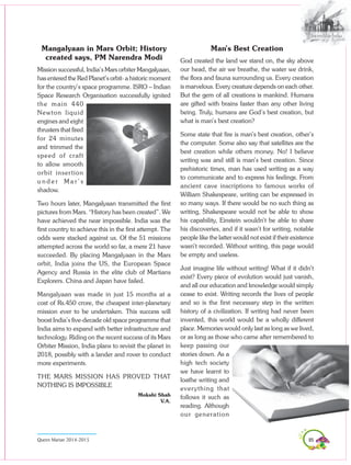 85Queen Marian 2014-2015
Mangalyaan in Mars Orbit; History
created says, PM Narendra Modi
Mission successful, India’s Mars orbiter Mangalyaan,
has entered the Red Planet’s orbit- a historic moment
for the country’s space programme. ISRO – Indian
Space Research Organisation successfully ignited
the main 440
Newton liquid
engines and eight
thrusters that fired
for 24 minutes
and trimmed the
speed of craft
to allow smooth
orbit insertion
u n d e r M a r ’ s
shadow.
Two hours later, Mangalyaan transmitted the first
pictures from Mars. “History has been created”. We
have achieved the near impossible. India was the
first country to achieve this in the first attempt. The
odds were stacked against us. Of the 51 missions
attempted across the world so far, a mere 21 have
succeeded. By placing Mangalyaan in the Mars
orbit, India joins the US, the European Space
Agency and Russia in the elite club of Martians
Explorers. China and Japan have failed.
Mangalyaan was made in just 15 months at a
cost of Rs.450 crore, the cheapest inter-planetary
mission ever to be undertaken. This success will
boost India’s five-decade old space programme that
India aims to expand with better infrastructure and
technology. Riding on the recent success of its Mars
Orbiter Mission, India plans to revisit the planet in
2018, possibly with a lander and rover to conduct
more experiments.
THE MARS MISSION HAS PROVED THAT
NOTHING IS IMPOSSIBLE
Mokshi Shah
V.A.
Man’s Best Creation
God created the land we stand on, the sky above
our head, the air we breathe, the water we drink,
the flora and fauna surrounding us. Every creation
is marvelous. Every creature depends on each other.
But the gem of all creations is mankind. Humans
are gifted with brains faster than any other living
being. Truly, humans are God’s best creation, but
what is man’s best creation?
Some state that fire is man’s best creation, other’s
the computer. Some also say that satellites are the
best creation while others money. No! I believe
writing was and still is man’s best creation. Since
prehistoric times, man has used writing as a way
to communicate and to express his feelings. From
ancient cave inscriptions to famous works of
William Shakespeare, writing can be expressed in
so many ways. If there would be no such thing as
writing, Shakespeare would not be able to show
his capability, Einstein wouldn’t be able to share
his discoveries, and if it wasn’t for writing, notable
people like the latter would not exist if their existence
wasn’t recorded. Without writing, this page would
be empty and useless.
Just imagine life without writing! What if it didn’t
exist? Every piece of evolution would just vanish,
and all our education and knowledge would simply
cease to exist. Writing records the lives of people
and so is the first necessary step in the written
history of a civilization. If writing had never been
invented, this world would be a wholly different
place. Memories would only last as long as we lived,
or as long as those who came after remembered to
keep passing our
stories down. As a
high tech society
we have learnt to
loathe writing and
everything that
follows it such as
reading. Although
our generation
 