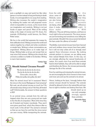 86 Queen Marian 2014-2015
puts a spotlight on easy and quick fun like video
games or movies instead of long and boring to death
books, it is unimaginable to run away from reading.
Writing also increases the reader’s imagination
by isolating the reader into self projected movie
which is impossible in a movie, as the movie limits
our imagination and creativity. Writing is not just
books or paper and pencil. Most of the writing
today is the origin of movies and T.V. shows. For
example J.K.Rowling’s world famous, the Harry
Potter series.
We live in the world that separates the masses by
their edification level. Writing connects the world and
nations together by a black and white constitution
or simple facts. Writing is where conversations are
engendered. Writing allows us to make logic of
things. Writing helps us let go and accept that we
may never find answers. Writing is the miracle that
connects a soldier in a battle to his families. Writing
is man’s best creation.
Lamiya Ayaz
8A
Should Animal Circuses Prevail?
“Ra da da da da da da da circus
Da da da da da da da da afro
Circus afro, circus afro,
Polka dot polka dot polka dot afro”
Wow! An animal circus! Isn’t it awesome! Wasn’t
the circus in the movie Madagascar 3 just amazing?
But wait, are all animal circuses so much fun? Do
all animals enjoy doing a circus? Are they all treated
well? Unfortunately, the answer to these questions
is NO!
In an animal circus, animals from the wild are
trapped when they are very young and are made
to live this life of compulsion. Most of the time they
are ill treated and beaten mercilessly. They aren’t
even given good food which they deserve after so
much work. Is this all fair? The animal is tortured
so that we can have fun and that the circus owner
can earn money. While transporting the animals
from the wild t o t h e
circus, some of them die.
Nobody cares that they
are also living b e i n g s .
J u s t s o m e a n i m a l s
are dying, what difference
does it make, right. It
d o e s m a k e a B I G
difference. They are all living creatures, and have as
much right to live as humans do. The circus owners
are just tormenting and sometimes even killing the
poor animals. Shouldn’t the circus owners be behind
the bars under the offence of murder?
Thankfully, most animal circuses have been banned
and such reckless circus owners have been jailed,
but it will not stop unless all of us strongly react
against these inhumane circuses. By making
animals perform in circuses, we are taking away
their natural lifestyle from them. In this way, we
are strongly affecting the natural biodiversity of
nature. As a result, even if we send these animals
back to their habitats, they will not be able to adapt
and,therefore,die.Hence, the circuses permanently
damage the life of the animals.
Even by watching and enjoying the animal circuses,
we are encouraging the circus owners to have more
and more acts and use the animal to its utmost.
Hence, looking at the facts, I strongly believe that
animal circuses should be banned. The animals
should be allowed to live in the natural life and man
has no right to interfere and destroy their lives. We
should stand up as
one and campaign
strongly against
these activities.
Bhoomika Nisar
9 Al
 