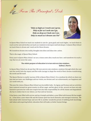 7Queen Marian 2014-2015
From The Principal’s Desk
“Only as high as I reach can I grow,
Only as far as I seek can I go,
Only as deep as I look can I see,
Only as much as I dream can I be”
In Queen Mary School we teach our students to aim for great goals and reach higher, we teach them to
reach out far and seek further, we teach our students to introspect and look deeper. In Queen Mary School
we teach them to dream and reach out for those dreams.
We transform dreams into reality, thoughts into ideas and ideas into action.
That is the magic of Queen Mary School.
Every year in Queen Mary School we see a vision come alive, touch our lives and transform it in such a
way that we are never the same.
The whole purpose of education is to turn mirrors into windows.
Sydney J. Harris
In Queen Mary School we do just that .We turn mirrors into windows; windows through which the soul
sees the world, feels the impact and flies with courage to shape the world of their dreams transforming
the world and life itself.
The Queen Marian is a joyful journey of life in Queen Mary School . It is a medium by which we share our
joys and our tears, our challenges and our vision, our dreams and our achievements, our happiness and
our world with you.
This year the vision of Queen Mary School was Incredible India - Its Agony and Ecstasy and our activities
have centered around our great country in all her angst and her glory. In this process we have not only
learned to perceive her with new respect but also take responsibility for all the shame and degradation
she has to endure due to our silence ,our fear and our lacunae.
It has been a year filled with sorrow and joy, triumph and defeat, a year filled with lessons life has taught
us . It has been a year where life and the human spirit has faced obstacles and emerged victorious. We
look ahead with renewed hope and new life to another wonderful period of imbibing both knowledge
and values and acquiring holistic education that will make us better human beings.
 