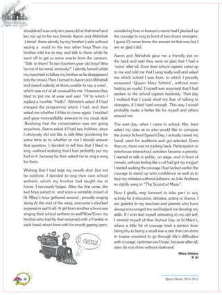 88 Queen Marian 2014-2015
shoulders(I was only ten years old at that time!)and
led me up to his two friends Aaron and Abhishek
.I stood there silently by my brother’s side without
saying a word to the two other boys.Then my
brother told me to stay and talk to them while he
went off to get us some snacks from the canteen.
“Talk to them! To two fourteen year old boys! Was
he out of his mind, seriously?” I silently fumed,whilst
my eyes tried to follow my brother as he disappeared
into the crowd.Then I turned to Aaron and Abhishek
and stared sullenly at them,unable to say a word ,
which was not at all unusual for me. However,they
tried to put me at ease and said “Hi”to which I
replied a humble “Hello”. Abhishek asked if I had
enjoyed the programme which I had, and then
asked me whether I’d like to come again. I nodded
and gave monosyllable answers in my usual style
.Realizing that the conversation was not going
anywhere ,Aaron asked if I had any hobbies ,since
I obviously did not like to talk.After pondering for
some time as to whether or not I should answer
that question, I decided to tell him that I liked to
sing –without realizing that I had probably put my
foot in it ,because he then asked me to sing a song
for them.
Wishing that I had kept my mouth shut ,but not
be outdone, I decided to sing their own school
anthem, which my brother had taught me at
home. I nervously began. After the first verse ,the
two boys joined in, and soon a veritable crowd of
St. Mary’s boys gathered around , proudly singing
along.At the end of the song, everyone’s shocked
expression said it all-“A girl from another school was
singing their school anthem so well!Wow!Even my
brother,who had by then returned with a Frankie in
each hand, stood there with his mouth gaping open,
wondering how in heaven’s name had I plucked up
the courage to sing in front of two dozen strangers.
I guess I’ll never know the answer to that one,but I
am so glad I did.
Aaron and Abhishek gave me a friendly pat on
the back and said they were so glad that I had a
‘voice’ after all. Even their school captain came up
to me and told me that I sang really well and asked
me which school I was from, to which I proudly
answered ‘Queen Mary School’, without even
batting an eyelid. I myself was surprised that I had
spoken to the school captain fearlessly. That day
I realized that I could shed my fear of talking to
strangers, if I tried hard enough. This way I would
probably make a better life for myself and others
around me.
The next day, when I came to school, Mrs. Irani
asked my class as to who would like to compere
the Junior School Speech Day. I actually raised my
hand, went for auditions and got selected. From
then on, there was no looking back. Participation in
interhouse-interschool activities became a priority.
I started to talk in public, on stage, and in front of
crowds, without feeling like a cat had got my tongue!
I started seeking the courage I had lacked earlier-the
courage to stand up with confidence as well as to
face my mistakes without defiance, as Julie Andrews
so rightly sang in “The Sound of Music”.
Now I gladly step forward to take part in any
activity-be it elocution, debates, acting or drama. I
am grateful to my teachers and parents who have
always encouraged me and helped me develop my
skills. If I ever feel myself retreating to my old self,
I remind myself of that Annual Day at St Mary’s,
where a little bit of courage took a person from
being shy to being a small star-a star that can shine
to inspire mankind to go through life’s difficulties
with courage, optimism and hope, because after all,
stars do not shine without darkness!
Rhea Ghiara
X Al
 