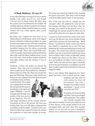 89Queen Marian 2014-2015
A Bank Robbery...Or was it?
It was a lazy Saturday morning and it was a weekly
holiday. I was woken up at 8 a.m. even though
I did not have to attend school. My father drew
the curtains and I was blinded by the sunlight. He
cordially asked me whether I wanted to accompany
him to the bank. I flatly refused but then my mother
insisted that I go. I later agreed, after a good
persuasion.
My father and I walked the front door of the
Tardeo Branch of ICICI bank, which is the biggest
branch in Mumbai. I followed my father, he made
himself comfortable on one of the seats outside the
branch manager’s cabin. I looked around and I saw
pamphlets hanging from the ceiling, occasionally
blocking the light .There were several desks and I
could see people meticulously working behind the
glass walls, while the clients walked around , in and
out of the room. Some of them looked outside the
huge glass window near the entrance. It was so
peaceful.
Suddenly, a white van pulled up outside the
entrance. There was a lot of commotion created
which caught my eye. Two masked men, dressed in
black jumped out of the van. They were armed with
guns and black bags. There was a crash and the next
thing I saw was a gaping hole in the glass and parts
of it shattered here and there,
inside the bank. The masked
men hopped back onto their
feet and pointed their guns at
everybody in the bank and
yelled “FREEZE!” I saw the
manager peep through a tiny
window of his door and run
to the telephone. The two
men began shooting at all the security cameras.
Everybody lay flat on the ground. My heart was
beating faster than ever. My father whispered that
everything would be alright. I watched as the men
broke the glass that covered the desk and ordered
the employees to hand them bundles of money.
Two more men entered through the hole, shooting
the guard in the head. There was a pool of blood
around the fallen guard’s head. It was horrifying.
One of the men ran past us, straight into the
manager’s office. He grabbed the hand set from
the manager and threw it on the floor. Later, the
manager was pushed to the ground next to us.
Surprisingly, the camera outside his office was not
shot and his cabin door was open the entire time.
I turned my head towards the centre of the room
and I saw the first two men shove bundles of high
value Indian currency into their black bags. ‘Black
Money’, I wondered to myself. I tried very hard to
lose myself in a daydream but in vain. One man
threatened the remaining bandit that he would call
the police. The masked man held him at gunpoint.
Another man got up and tried to pull the gun away
from his fellow citizen’s head, accidentally making
the masked man shoot at a fire alarm. I shut my
eyes and grabbed my father’s hand as tight as I
could. There was noise and once again everybody
stuck to the ground because an employee was shot
dead. I pulled myself close to the leg of a chair and
hugged it tightly.
Then a very strange thing happened, the ‘dead’
guard rose from a pool of blood and the ‘dead’
employee got back onto his
chair wiping the blood off
his forehead. Just when I
thought I was amidst a zombie
apocalypse, I heard a loud
voice that said ‘CUT’.
Everybody stood up including
my father. I sat up cross legged
with a poker face. The masked
men casually revealed their
faces and the bundles of notes were neatly returned
to their drawers. A few people looked at me and
exchanged smiles with each other. The manager
helped me up and told me that a prestigious
director and a well known production house had
 