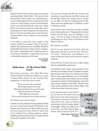90 Queen Marian 2014-2015
approached the bank to shoot a sequence for their
upcoming thriller ‘India’s Hero’. The man who had
threatened to call the police was a budding actor.
I was so flabbergasted by the horrifying scene that
it took me a few minutes to burst out into laughter.
Later, I was told that Ramesh uncle was a good
friend of my father during the school days and a
few people were told I was going to be surprised by
the act. The arms were fake and so were the shots-
all sound effects. A man walked in and everybody
dispersed.
I was made to watch the scene caught on the
camera outside the manager’s office. It was all so
realistic. My expressions were incredible. My father
handed Ramesh Uncle a cheque and an envelope.
My mother undoubtedly had a beaming smile as
we got home. My father is a good actor and it was
a remarkable experience at the bank.
Veerja Parekh
10 Alpha.
Reflections ...To My School With
Love!!
Day before yesterday, when Miss Manickam
mentioned that I would have to reflect on my years
in Queen Mary School, for the Founder's Day
programme, an old song came to mind.
"Those were the days my friend,
We thought they'd never end,
We'd sing and dance for ever and a day,
We'd live the life we'd choose,
We'd fight and never lose,
For we were young and sure to have our way."
Yes friends, those were the days!!
It seems as if only yesterday, that my parents handed
me over to the kind and gentle Mrs Parekh in the
Nursery class.From then on, Queen Mary's became
my home away from home, where I've spent most
of my waking hours, studying, playing, singing,
debating and above all learning to be a good human
being and living life to the fullest.
The journey through Pre-Primary brings back
memories of sweet teachers like Miss Lawyer and
the late Mrs. Pereira who worked with us, not just
on our ABC, but also the building blocks of life.
Those were the carefree days of childhood, which
I will always cherish.
Junior School was no less fun, but with a healthy
dose of learning thrown in. Preparing for the Junior
School Annual Days were the highlight of our
years. I'm sure my Class 10 friends will recollect
the Bhangra we did in Class 3 and Dances of the
World in Class 4.
Oh, what fun we had!!!
And if we ever strayed too far from what was
right, guess who got us to toe the line? Mrs Irani,
of course!! Though firm, she instilled in us a
sense of right and wrong, and we learnt to respect
authority.
Senior School of course has been a roller coaster
ride of unforgettable experiences –
Competitions back to back, choir practises, drama
practises, Immaculata, We are The World, Cascade,
experiments in the Chem Lab, baking in the Home
Science Lab, arguing Shylock's case in the English
class, cracking jokes when History got too boring,
cheering for matches in the Quadrangle, and on the
side, trying to prepare for the ICSE. All these have
made up the experience that is Queen Mary's and
I will cherish these memories forever.
In the past few years, I have tried to
do my best for the school that has
given me so much, for so many years.
I have tried to stand by the lessons I
have learnt here, values of sharing
and caring for others, honesty, dignity
and integrity. What I am today, I owe
to the One and Only Queen Mary
School. Three Cheers for Q. M. S.!!!
Rhea Ghiara (Head Girl)
10 Alpha
 