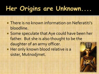    There is no known information on Neferatiti’s
    bloodline.
   Some speculate that Aye could have been her
    father. But she is also thought to be the
    daughter of an army officer.
   Her only known blood relative is a
    sister, Mutnodjmet.
 