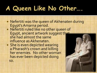  Nefertiti was the queen of Akhenaten during
  Egypt’s Amarna period.
 Nefertiti ruled like no other queen of
  Egypt, ancient artwork suggest that
  she had almost the same
  influence as Akhenaten.
 She is even depicted wearing
  a Pharaoh's crown and killing
  her enemies. No other woman
  has ever been depicted doing
 so.
 