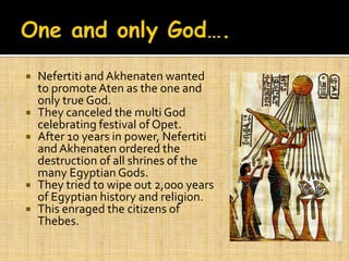    Nefertiti and Akhenaten wanted
    to promote Aten as the one and
    only true God.
   They canceled the multi God
    celebrating festival of Opet.
   After 10 years in power, Nefertiti
    and Akhenaten ordered the
    destruction of all shrines of the
    many Egyptian Gods.
   They tried to wipe out 2,000 years
    of Egyptian history and religion.
   This enraged the citizens of
    Thebes.
 