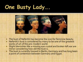  The bust of Nefertiti has become the icon for feminine beauty.
 Nefertiti’s bust is considered by many to be one of the greatest
  works of art of the pre-modern world.
 Slight blemishes like a missing eye crystal and broken left ear are
  minor considering how old the bust is.
 The bust is currently housed in Berlin, Germany and has long been
  a point of contention between Germany and Egypt.
 