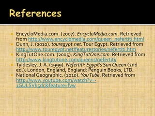    EncycloMedia.com. (2007). EncycloMedia.com. Retrieved
    from http://www.encyclomedia.com/queen_nefertiti.html
   Dunn, J. (2010). touregypt.net. Tour Egypt. Retrieved from
    http://www.touregypt.net/featurestories/nefertiti.htm
   KingTutOne.com. (2005). KingTutOne.com. Retrieved from
    http://www.kingtutone.com/queens/nefertiti/
   Tyldesley, J. A. (1999). Nefertiti: Egypt's Sun Queen (2nd
    ed.). London, England, England: Penguin Books, LTD.
   National Geographic. (2010). You Tube. Retrieved from
    http://www.youtube.com/watch?v=-
    1GULSVk5dc&feature=fvw
 