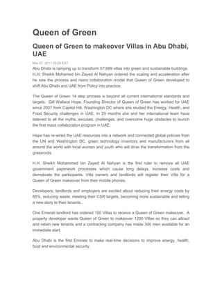 Queen of Green
Queen of Green to makeover Villas in Abu Dhabi,
UAE
Mar 07, 2011 20:24 EAT
Abu Dhabi is ramping up to transform 57,689 villas into green and sustainable buildings.
H.H. Sheikh Mohamed bin Zayed Al Nahyan ordered the scaling and acceleration after
he saw the process and mass collaboration model that Queen of Green developed to
shift Abu Dhabi and UAE from Policy into practice.

The Queen of Green 14 step process is beyond all current international standards and
targets. Gill Wallace Hope, Founding Director of Queen of Green has worked for UAE
since 2007 from Capitol Hill, Washington DC where she studied the Energy, Health, and
Food Security challenges in UAE. In 29 months she and her international team have
listened to all the myths, excuses, challenges, and overcome huge obstacles to launch
the first mass collaboration program in UAE.

Hope has re-wired the UAE resources into a network and connected global policies from
the UN and Washington DC, green technology inventors and manufacturers from all
around the world with local women and youth who will drive the transformation from the
grassroots.

H.H. Sheikh Mohammed bin Zayed Al Nahyan is the first ruler to remove all UAE
government paperwork processes which cause long delays, increase costs and
demotivate the participants. Villa owners and landlords will register their Villa for a
Queen of Green makeover from their mobile phones.

Developers, landlords and employers are excited about reducing their energy costs by
85%, reducing waste, meeting their CSR targets, becoming more sustainable and telling
a new story to their tenants.

One Emerati landlord has ordered 100 Villas to receive a Queen of Green makeover. A
property developer wants Queen of Green to makeover 1200 Villas so they can attract
and retain new tenants and a contracting company has made 300 men available for an
immediate start.

Abu Dhabi is the first Emirate to make real-time decisions to improve energy, health,
food and environmental security.
 