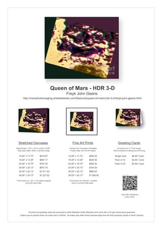 Queen of Mars - HDR 3-D
                                                            Freyk John Geeris
         http://marsphotoimaging.artistwebsites.com/featured/queen-of-mars-hdr-3-d-freyk-john-geeris.html




   Stretched Canvases                                               Fine Art Prints                                       Greeting Cards
Stretcher Bars: 1.50" x 1.50" or 0.625" x 0.625"                Choose From Thousands of Available                       All Cards are 5" x 7" and Include
  Wrap Style: Black, White, or Mirrored Image                    Frames, Mats, and Fine Art Papers                  White Envelopes for Mailing and Gift Giving


   14.00" x 11.75"               $618.87                       14.00" x 11.75"           $565.50                      Single Card            $6.95 / Card
   16.00" x 13.38"               $687.17                       16.00" x 13.38"           $620.50                      Pack of 10             $4.69 / Card
   20.00" x 16.75"               $767.40                       20.00" x 16.75"           $682.50                      Pack of 25             $3.99 / Card
   24.00" x 20.13"               $857.76                       24.00" x 20.13"           $744.50
   30.00" x 25.13"               $1,011.62                     30.00" x 25.13"           $868.50
   36.00" x 30.13"               $1,227.62                     36.00" x 30.13"           $1,056.60

 Prices shown for 1.50" x 1.50" gallery-wrapped                 Prices shown for unframed / unmatted
            prints with black sides.                               prints on archival matte paper.




                                                                                                                               Scan With Smartphone
                                                                                                                                  to Buy Online




                 All prints and greeting cards are produced by Artist Websites (Artist Websites) and come with a 30-day money-back guarantee.
     Orders may be placed online via credit card or PayPal. All orders ship within three business days from the AW production facility in North Carolina.
 