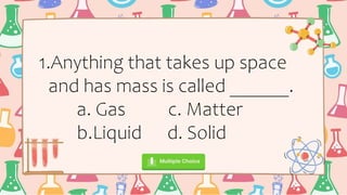 1.Anything that takes up space
and has mass is called ______.
a. Gas c. Matter
b.Liquid d. Solid
 
