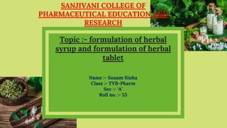 SANJIVANI COLLEGE OF
PHARMACEUTICAL EDUCATION AND
RESEARCH
Name :- Sonam Sinha
Class :- TYB-Pharm
Sec :- ‘A’
Roll no. :- 53
Topic :- formulation of herbal
syrup and formulation of herbal
tablet
 