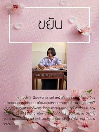 ความตั้งใจเพียรพยายามทาหน้าที่การงานอย่างต่อเนื่อง
สม่าเสมอ อดทนไม่ท้อถอยเมื่อพบอุปสรรคความขยันต้องควบคู่กับการใช้
ปัญญา แก้ปัญหาจนเกิดผลสาเร็จตามความมุ่งหมาย ผู้ที่มีความขยัน คือผู้
ที่ตั้งใจทาอย่างจริงจังต่อ เนื่องในเรื่องที่ถูกที่ควร เป็นคนสู้งาน มีความ
พยายาม ไม่ท้อถอย กล้าเผชิญอุปสรรครักงานที่ทา ตั้งใจทาหน้าที่อย่าง
จริงจัง
ขยัน
 