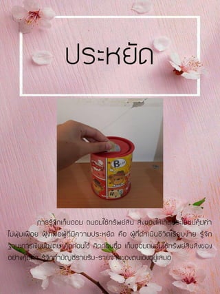 การรู้จักเก็บออม ถนอมใช้ทรัพย์สิน สิ่งของให้เกิดประโยชน์คุ้มค่า
ไม่ฟุ่มเฟือย ฟุ้งเฟ้อผู้ที่มีความประหยัด คือ ผู้ที่ดาเนินชีวิตเรียบง่าย รู้จัก
ฐานะการเงินของตน คิดก่อนใช้ คิดก่อนซื้อ เก็บออมถนอมใช้ทรัพย์สินสิ่งของ
อย่างคุ้มค่า รู้จักทาบัญชีรายรับ-รายจ่ายของตนเองอยู่เสมอ
ประหยัด
 