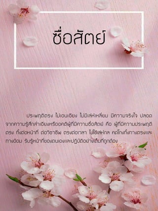 ประพฤติตรง ไม่เอนเอียง ไม่มีเล่ห์เหลี่ยม มีความจริงใจ ปลอด
จากความรู้สึกลาเอียงหรืออคติผู้ที่มีความซื่อสัตย์ คือ ผู้ที่มีความประพฤติ
ตรง ทั้งต่อหน้าที่ ต่อวิชาชีพ ตรงต่อเวลา ไม่ใช้เล่ห์กล คดโกงทั้งทางตรงและ
ทางอ้อม รับรู้หน้าที่ของตนเองและปฏิบัติอย่างเต็มที่ถูกต้อง
ซื่อสัตย์
 